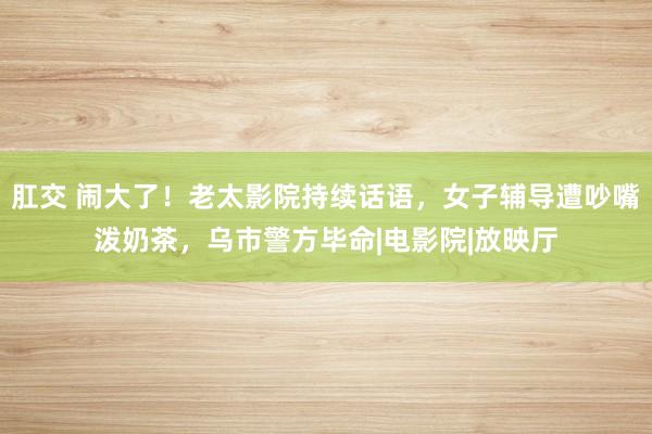 肛交 闹大了！老太影院持续话语，女子辅导遭吵嘴泼奶茶，乌市警方毕命|电影院|放映厅