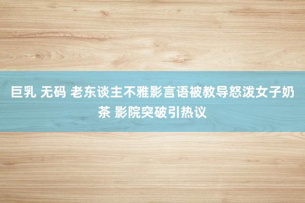 巨乳 无码 老东谈主不雅影言语被教导怒泼女子奶茶 影院突破引热议