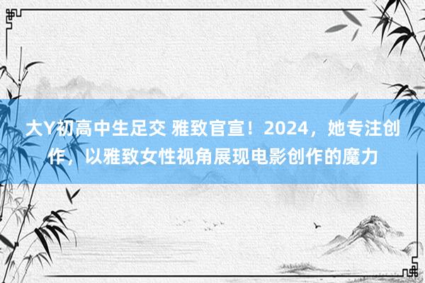 大Y初高中生足交 雅致官宣！2024，她专注创作，以雅致女性视角展现电影创作的魔力