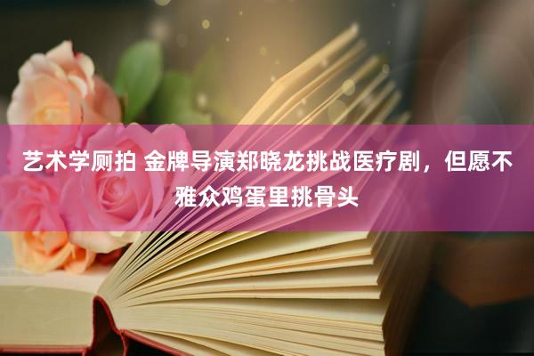 艺术学厕拍 金牌导演郑晓龙挑战医疗剧，但愿不雅众鸡蛋里挑骨头