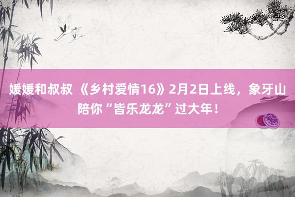 媛媛和叔叔 《乡村爱情16》2月2日上线，象牙山陪你“皆乐龙龙”过大年！