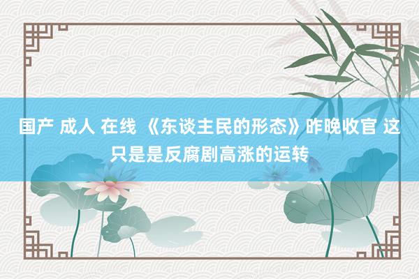 国产 成人 在线 《东谈主民的形态》昨晚收官 这只是是反腐剧高涨的运转
