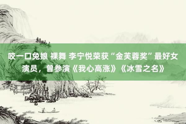 咬一口兔娘 裸舞 李宁悦荣获“金芙蓉奖”最好女演员,曾参演《我心高涨》《冰雪之名》