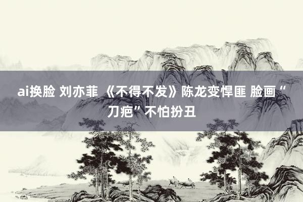 ai换脸 刘亦菲 《不得不发》陈龙变悍匪 脸画“刀疤”不怕扮丑