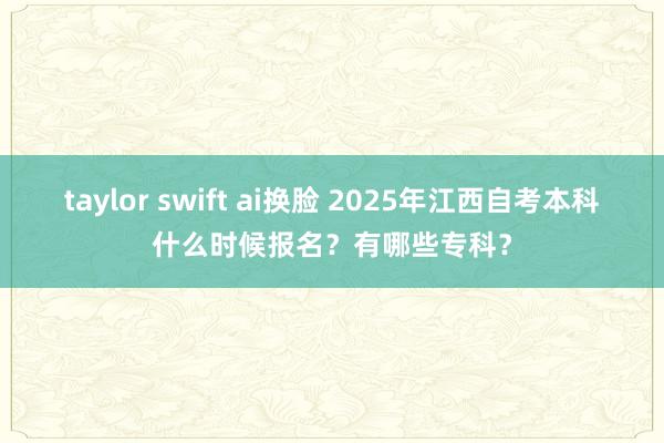 taylor swift ai换脸 2025年江西自考本科什么时候报名？有哪些专科？