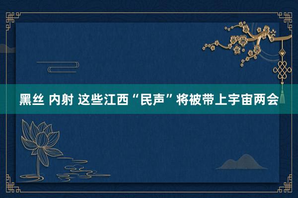 黑丝 内射 这些江西“民声”将被带上宇宙两会