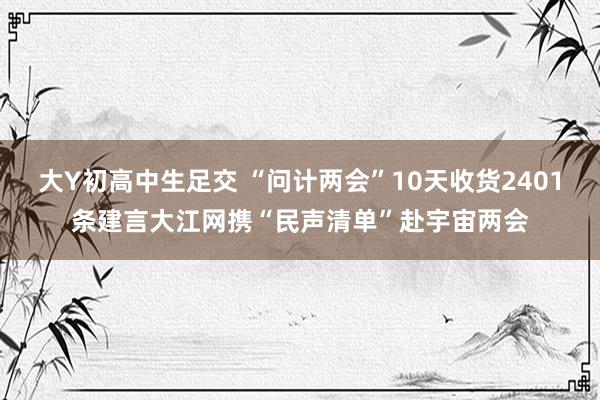 大Y初高中生足交 “问计两会”10天收货2401条建言大江网携“民声清单”赴宇宙两会