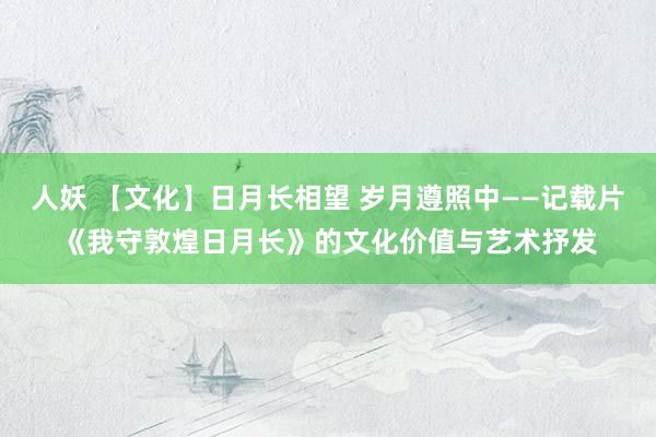 人妖 【文化】日月长相望 岁月遵照中——记载片《我守敦煌日月长》的文化价值与艺术抒发