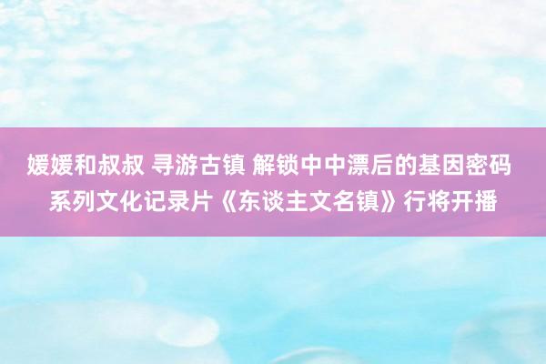 媛媛和叔叔 寻游古镇 解锁中中漂后的基因密码 系列文化记录片《东谈主文名镇》行将开播