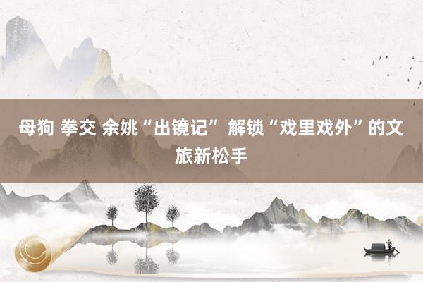 母狗 拳交 余姚“出镜记” 解锁“戏里戏外”的文旅新松手