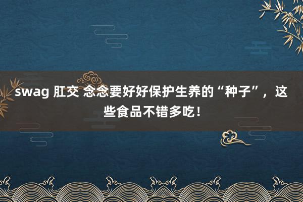 swag 肛交 念念要好好保护生养的“种子”，这些食品不错多吃！
