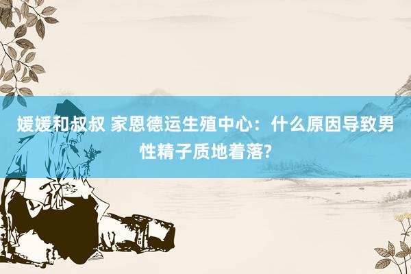 媛媛和叔叔 家恩德运生殖中心：什么原因导致男性精子质地着落?