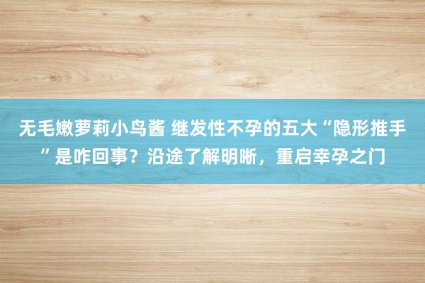 无毛嫩萝莉小鸟酱 继发性不孕的五大“隐形推手”是咋回事？沿途了解明晰，重启幸孕之门