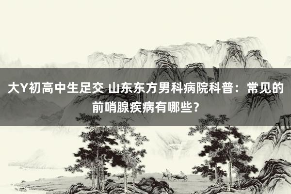 大Y初高中生足交 山东东方男科病院科普：常见的前哨腺疾病有哪些？