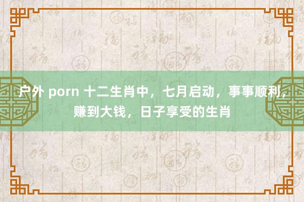 户外 porn 十二生肖中，七月启动，事事顺利，赚到大钱，日子享受的生肖