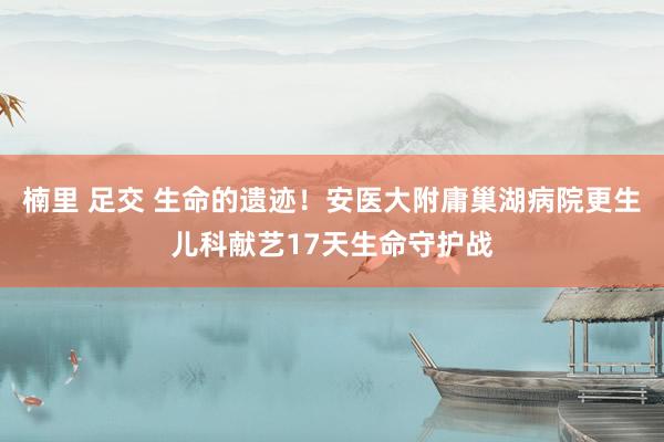 楠里 足交 生命的遗迹！安医大附庸巢湖病院更生儿科献艺17天生命守护战