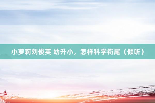 小萝莉刘俊英 幼升小，怎样科学衔尾（倾听）