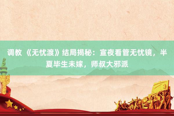 调教 《无忧渡》结局揭秘：宣夜看管无忧镜，半夏毕生未嫁，师叔大邪派