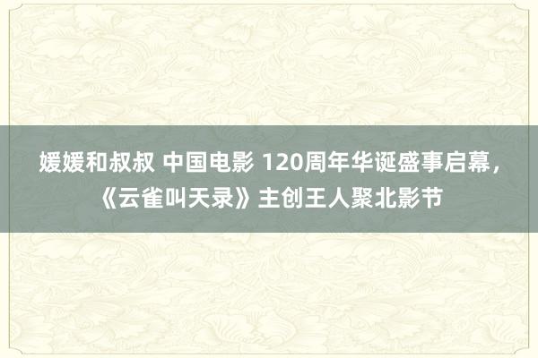媛媛和叔叔 中国电影 120周年华诞盛事启幕，《云雀叫天录》主创王人聚北影节