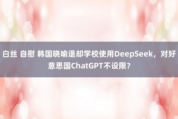 白丝 自慰 韩国晓喻退却学校使用DeepSeek，对好意思国ChatGPT不设限？