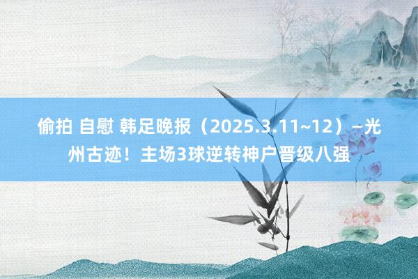偷拍 自慰 韩足晚报（2025.3.11~12）—光州古迹！主场3球逆转神户晋级八强