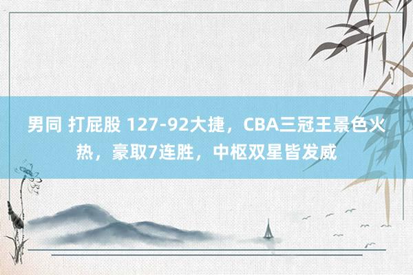 男同 打屁股 127-92大捷，CBA三冠王景色火热，豪取7连胜，中枢双星皆发威