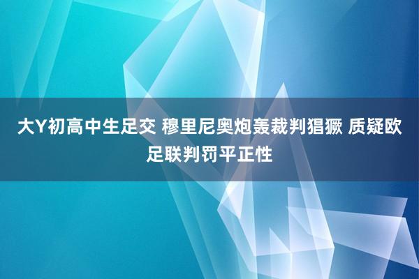 大Y初高中生足交 穆里尼奥炮轰裁判猖獗 质疑欧足联判罚平正性