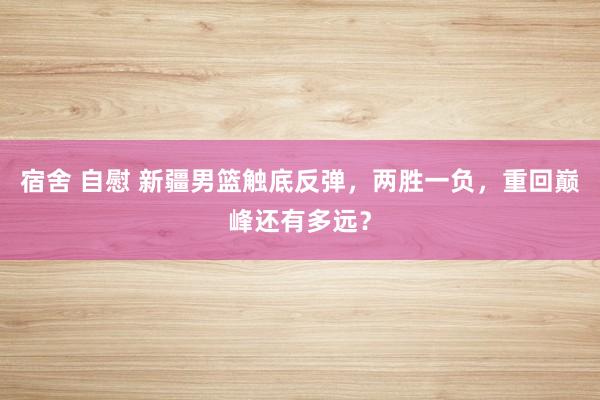 宿舍 自慰 新疆男篮触底反弹，两胜一负，重回巅峰还有多远？