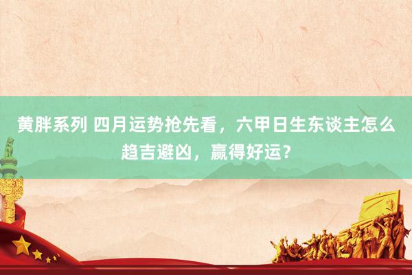 黄胖系列 四月运势抢先看，六甲日生东谈主怎么趋吉避凶，赢得好运？