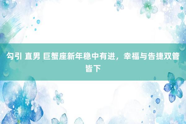 勾引 直男 巨蟹座新年稳中有进，幸福与告捷双管皆下