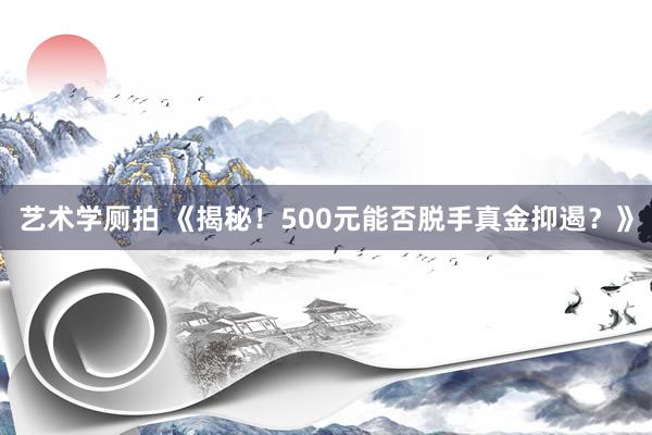 艺术学厕拍 《揭秘！500元能否脱手真金抑遏？》