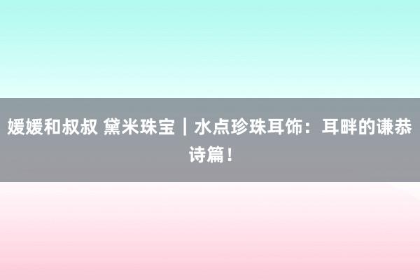 媛媛和叔叔 黛米珠宝｜水点珍珠耳饰：耳畔的谦恭诗篇！