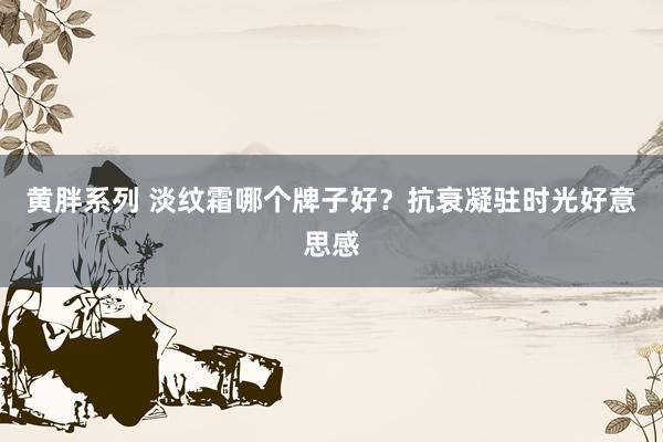 黄胖系列 淡纹霜哪个牌子好？抗衰凝驻时光好意思感