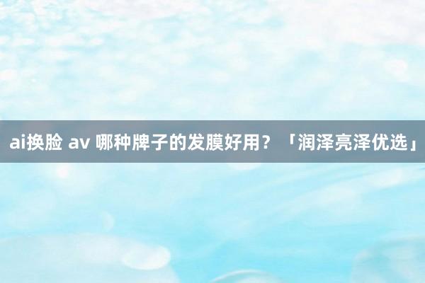ai换脸 av 哪种牌子的发膜好用？「润泽亮泽优选」