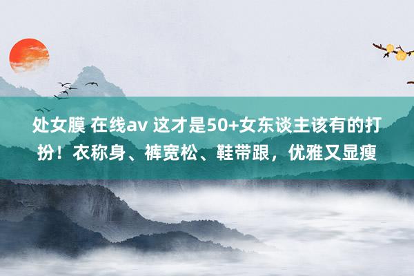 处女膜 在线av 这才是50+女东谈主该有的打扮！衣称身、裤宽松、鞋带跟，优雅又显瘦