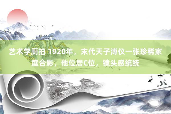 艺术学厕拍 1920年，末代天子溥仪一张珍稀家庭合影，他位居C位，镜头感统统