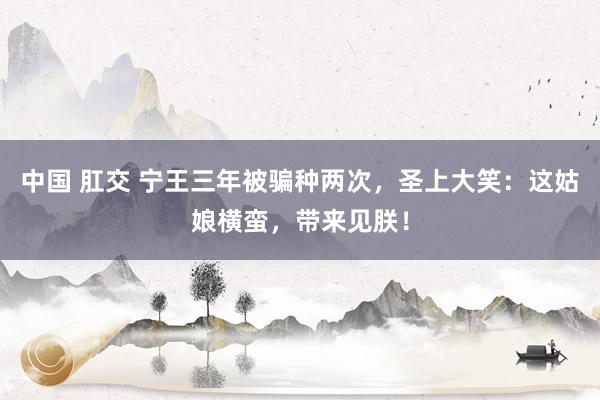 中国 肛交 宁王三年被骗种两次，圣上大笑：这姑娘横蛮，带来见朕！