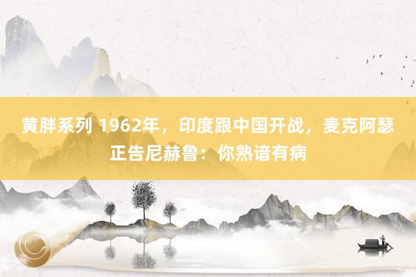 黄胖系列 1962年，印度跟中国开战，麦克阿瑟正告尼赫鲁：你熟谙有病