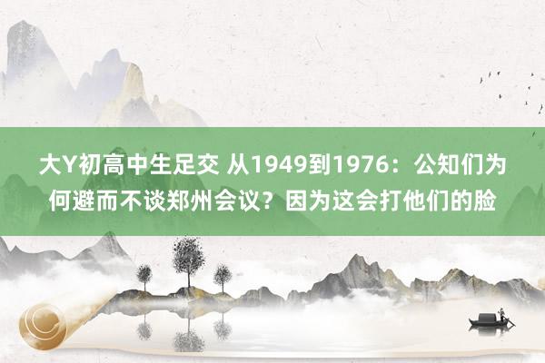 大Y初高中生足交 从1949到1976：公知们为何避而不谈郑州会议？因为这会打他们的脸