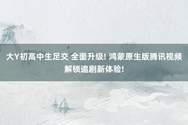 大Y初高中生足交 全面升级! 鸿蒙原生版腾讯视频解锁追剧新体验!