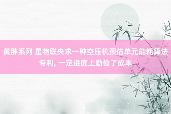 黄胖系列 星物联央求一种空压机预估单元能耗算法专利， 一定进度上勤俭了成本