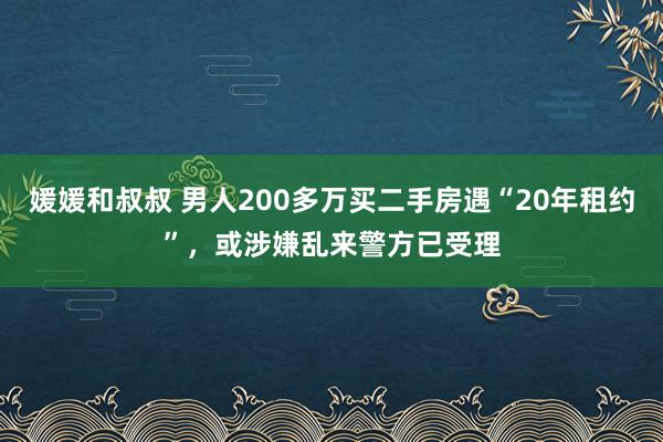 媛媛和叔叔 男人200多万买二手房遇“20年租约”，或涉嫌乱来警方已受理