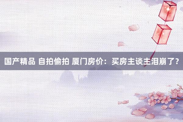 国产精品 自拍偷拍 厦门房价：买房主谈主泪崩了？