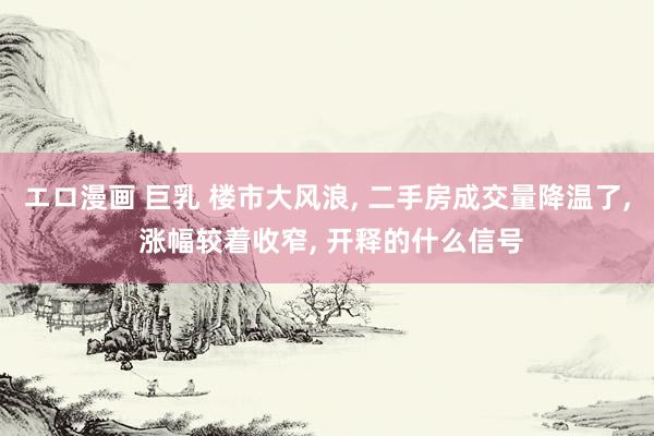エロ漫画 巨乳 楼市大风浪， 二手房成交量降温了， 涨幅较着收窄， 开释的什么信号