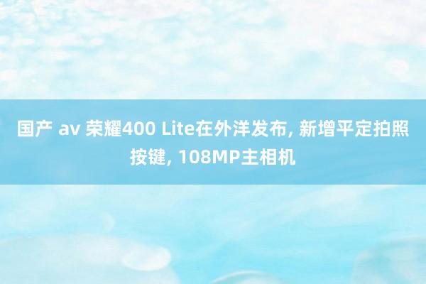 国产 av 荣耀400 Lite在外洋发布， 新增平定拍照按键， 108MP主相机