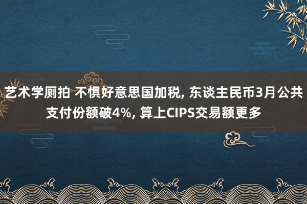 艺术学厕拍 不惧好意思国加税， 东谈主民币3月公共支付份额破4%， 算上CIPS交易额更多