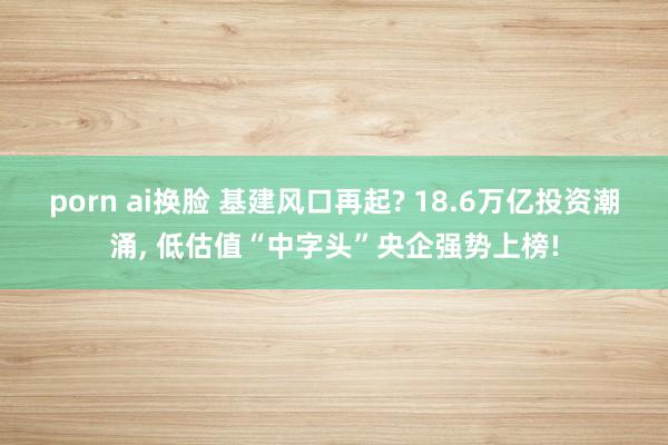porn ai换脸 基建风口再起? 18.6万亿投资潮涌， 低估值“中字头”央企强势上榜!