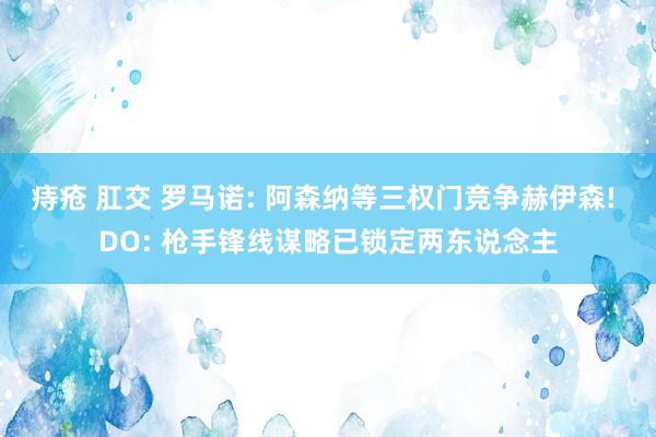 痔疮 肛交 罗马诺: 阿森纳等三权门竞争赫伊森! DO: 枪手锋线谋略已锁定两东说念主
