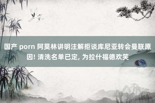 国产 porn 阿莫林讲明注解拒谈库尼亚转会曼联原因! 清洗名单已定， 为拉什福德欢笑
