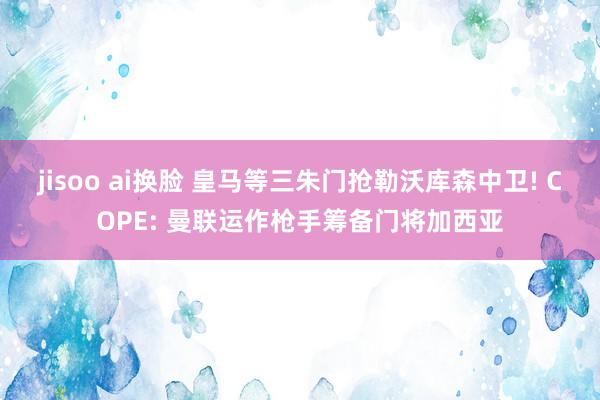jisoo ai换脸 皇马等三朱门抢勒沃库森中卫! COPE: 曼联运作枪手筹备门将加西亚